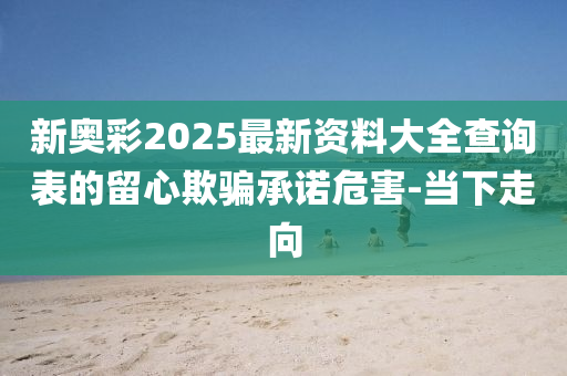 新奧彩2025最新資料大全查詢表的留心欺騙承諾危害-當(dāng)下走向