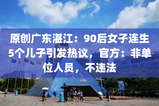 原創(chuàng)廣東湛江：90后女子連生5個(gè)兒子引發(fā)熱議，官方：非單位人員，不違法