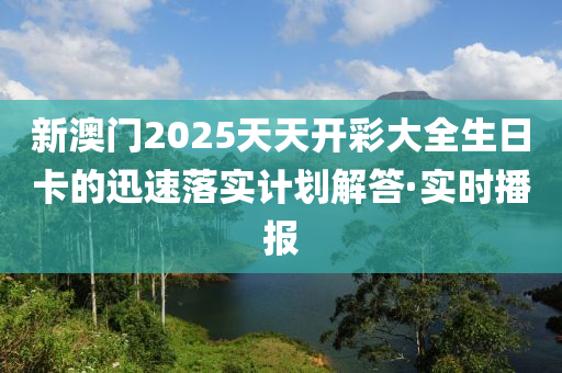 新澳門2025天天開彩大全生日卡的迅速落實計劃解答·實時播報