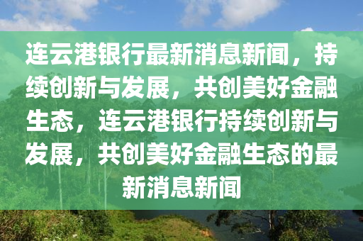 連云港銀行最新消息新聞，持續(xù)創(chuàng)新與發(fā)展，共創(chuàng)美好金融生態(tài)，連云港銀行持續(xù)創(chuàng)新與發(fā)展，共創(chuàng)美好金融生態(tài)的最新消息新聞