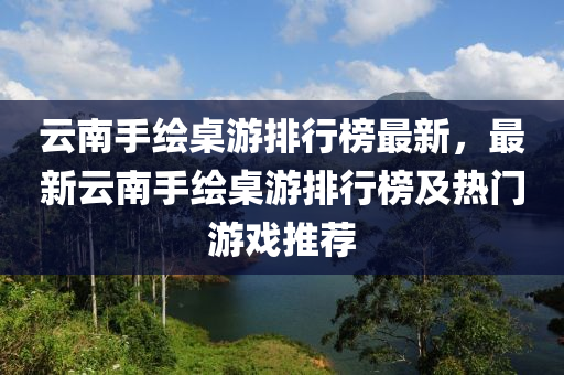 云南手繪桌游排行榜最新，最新云南手繪桌游排行榜及熱門游戲推薦