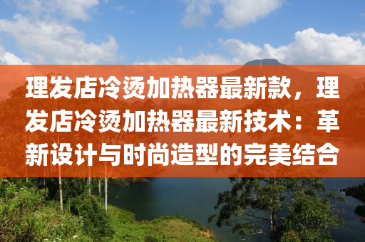 理發(fā)店冷燙加熱器最新款，理發(fā)店冷燙加熱器最新技術(shù)：革新設(shè)計與時尚造型的完美結(jié)合