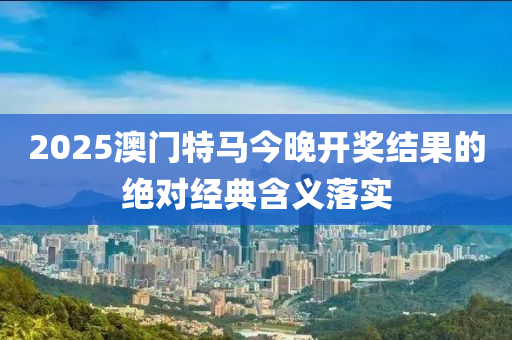 2025澳門特馬今晚開獎結(jié)果的絕對經(jīng)典含義落實