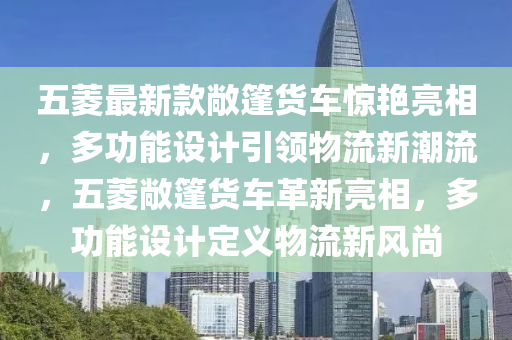 五菱最新款敞篷貨車驚艷亮相，多功能設(shè)計引領(lǐng)物流新潮流，五菱敞篷貨車革新亮相，多功能設(shè)計定義物流新風(fēng)尚