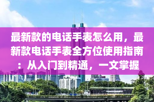 最新款的電話手表怎么用，最新款電話手表全方位使用指南：從入門到精通，一文掌握