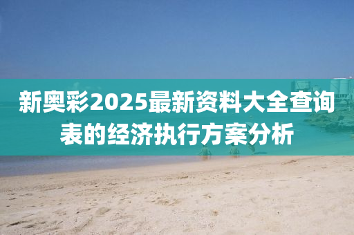 新奧彩2025最新資料大全查詢表的經(jīng)濟(jì)執(zhí)行方案分析