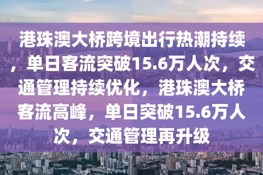 港珠澳大橋跨境出行熱潮持續(xù)，單日客流突破15.6萬(wàn)人次，交通管理持續(xù)優(yōu)化，港珠澳大橋客流高峰，單日突破15.6萬(wàn)人次，交通管理再升級(jí)