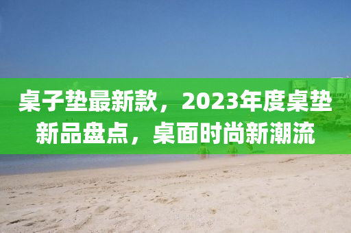 桌子墊最新款，2023年度桌墊新品盤點(diǎn)，桌面時尚新潮流