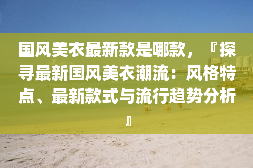 國(guó)風(fēng)美衣最新款是哪款，『探尋最新國(guó)風(fēng)美衣潮流：風(fēng)格特點(diǎn)、最新款式與流行趨勢(shì)分析』