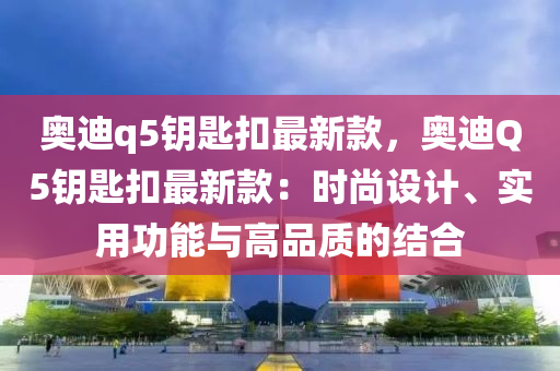 奧迪q5鑰匙扣最新款，奧迪Q5鑰匙扣最新款：時尚設計、實用功能與高品質的結合