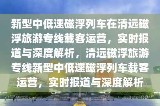 新型中低速磁浮列車在清遠磁浮旅游專線載客運營，實時報道與深度解析，清遠磁浮旅游專線新型中低速磁浮列車載客運營，實時報道與深度解析