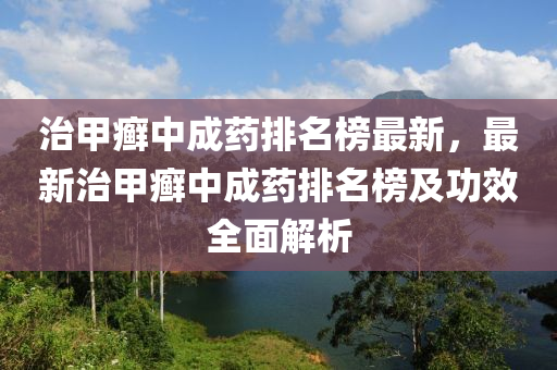 治甲癬中成藥排名榜最新，最新治甲癬中成藥排名榜及功效全面解析