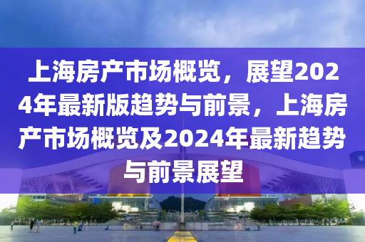 上海房產(chǎn)市場概覽，展望2024年最新版趨勢與前景，上海房產(chǎn)市場概覽及2024年最新趨勢與前景展望