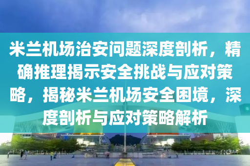 米蘭機場治安問題深度剖析，精確推理揭示安全挑戰(zhàn)與應(yīng)對策略，揭秘米蘭機場安全困境，深度剖析與應(yīng)對策略解析