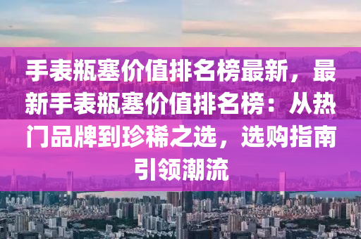 手表瓶塞價值排名榜最新，最新手表瓶塞價值排名榜：從熱門品牌到珍稀之選，選購指南引領潮流