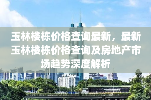 玉林樓棟價(jià)格查詢(xún)最新，最新玉林樓棟價(jià)格查詢(xún)及房地產(chǎn)市場(chǎng)趨勢(shì)深度解析