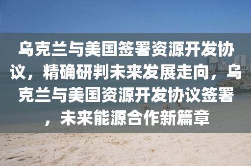 烏克蘭與美國簽署資源開發(fā)協(xié)議，精確研判未來發(fā)展走向，烏克蘭與美國資源開發(fā)協(xié)議簽署，未來能源合作新篇章