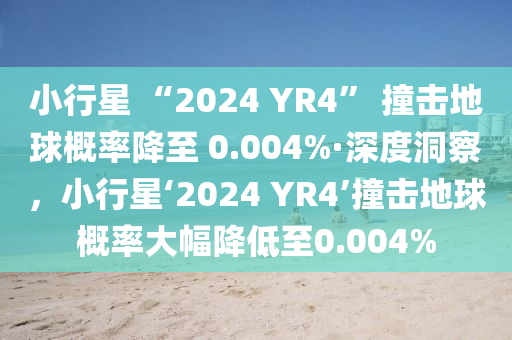 小行星 “2024 YR4” 撞擊地球概率降至 0.004%·深度洞察，小行星‘2024 YR4’撞擊地球概率大幅降低至0.004%