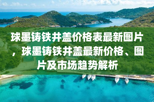 球墨鑄鐵井蓋價格表最新圖片，球墨鑄鐵井蓋最新價格、圖片及市場趨勢解析