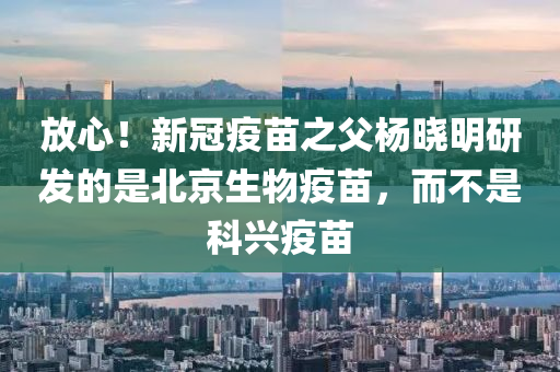 放心！新冠疫苗之父楊曉明研發(fā)的是北京生物疫苗，而不是科興疫苗