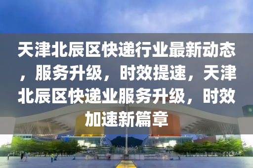 天津北辰區(qū)快遞行業(yè)最新動態(tài)，服務升級，時效提速，天津北辰區(qū)快遞業(yè)服務升級，時效加速新篇章