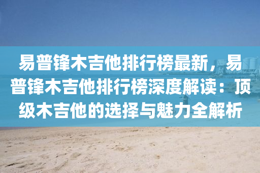 易普鋒木吉他排行榜最新，易普鋒木吉他排行榜深度解讀：頂級木吉他的選擇與魅力全解析