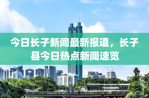 今日長子新聞最新報道，長子縣今日熱點新聞速覽