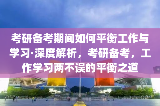 考研備考期間如何平衡工作與學習·深度解析，考研備考，工作學習兩不誤的平衡之道