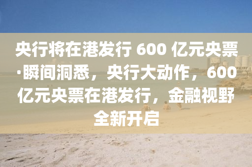 央行將在港發(fā)行 600 億元央票·瞬間洞悉，央行大動作，600億元央票在港發(fā)行，金融視野全新開啟