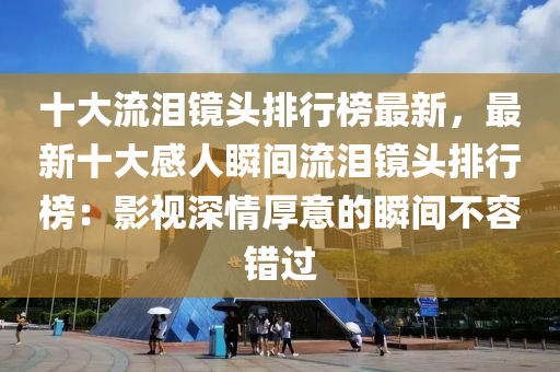 十大流淚鏡頭排行榜最新，最新十大感人瞬間流淚鏡頭排行榜：影視深情厚意的瞬間不容錯過