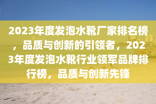 2023年度發(fā)泡水靴廠家排名榜，品質與創(chuàng)新的引領者，2023年度發(fā)泡水靴行業(yè)領軍品牌排行榜，品質與創(chuàng)新先鋒