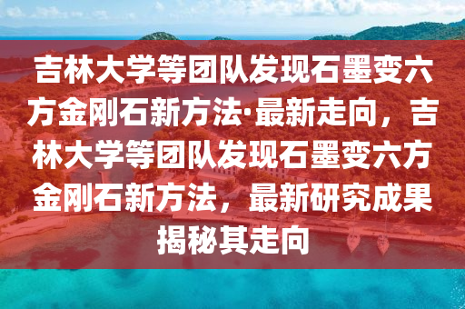 吉林大學(xué)等團(tuán)隊(duì)發(fā)現(xiàn)石墨變六方金剛石新方法·最新走向，吉林大學(xué)等團(tuán)隊(duì)發(fā)現(xiàn)石墨變六方金剛石新方法，最新研究成果揭秘其走向