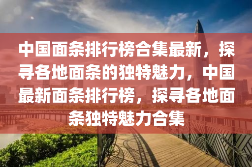 中國面條排行榜合集最新，探尋各地面條的獨特魅力，中國最新面條排行榜，探尋各地面條獨特魅力合集