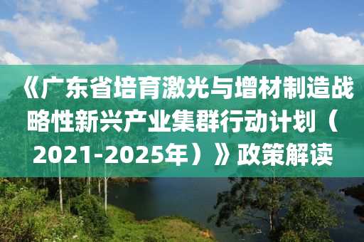 《廣東省培育激光與增材制造戰(zhàn)略性新興產(chǎn)業(yè)集群行動(dòng)計(jì)劃（2021-2025年）》政策解讀