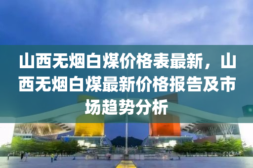 山西無煙白煤價格表最新，山西無煙白煤最新價格報(bào)告及市場趨勢分析