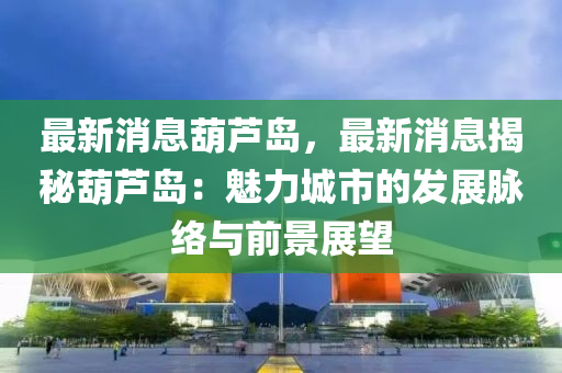 最新消息葫蘆島，最新消息揭秘葫蘆島：魅力城市的發(fā)展脈絡(luò)與前景展望