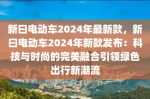 新曰電動車2024年最新款，新曰電動車2024年新款發(fā)布：科技與時尚的完美融合引領綠色出行新潮流