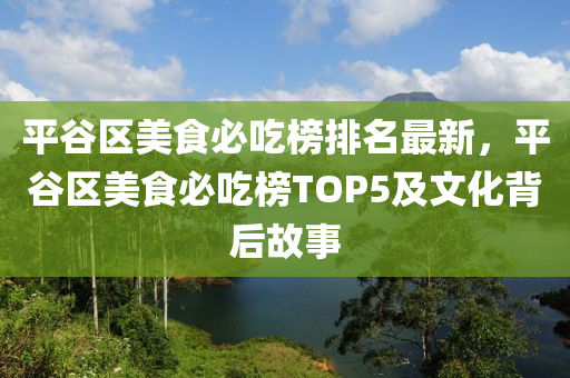 平谷區(qū)美食必吃榜排名最新，平谷區(qū)美食必吃榜TOP5及文化背后故事