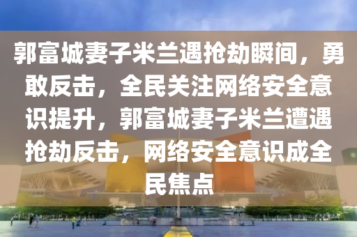 郭富城妻子米蘭遇搶劫瞬間，勇敢反擊，全民關(guān)注網(wǎng)絡安全意識提升，郭富城妻子米蘭遭遇搶劫反擊，網(wǎng)絡安全意識成全民焦點