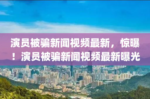 演員被騙新聞視頻最新，驚曝！演員被騙新聞視頻最新曝光