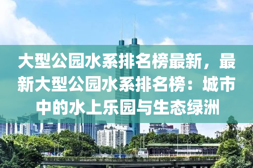 大型公園水系排名榜最新，最新大型公園水系排名榜：城市中的水上樂園與生態(tài)綠洲