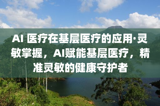 AI 醫(yī)療在基層醫(yī)療的應(yīng)用·靈敏掌握，AI賦能基層醫(yī)療，精準(zhǔn)靈敏的健康守護(hù)者