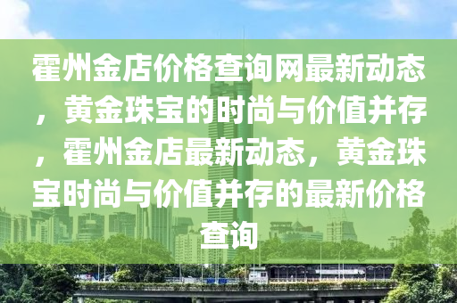 霍州金店價(jià)格查詢網(wǎng)最新動(dòng)態(tài)，黃金珠寶的時(shí)尚與價(jià)值并存，霍州金店最新動(dòng)態(tài)，黃金珠寶時(shí)尚與價(jià)值并存的最新價(jià)格查詢