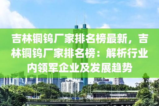 吉林銅鎢廠家排名榜最新，吉林銅鎢廠家排名榜：解析行業(yè)內(nèi)領(lǐng)軍企業(yè)及發(fā)展趨勢