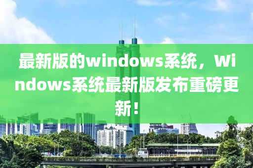 最新版的windows系統(tǒng)，Windows系統(tǒng)最新版發(fā)布重磅更新！