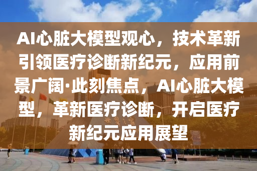 AI心臟大模型觀心，技術革新引領醫(yī)療診斷新紀元，應用前景廣闊·此刻焦點，AI心臟大模型，革新醫(yī)療診斷，開啟醫(yī)療新紀元應用展望