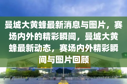 曼城大黃蜂最新消息與圖片，賽場(chǎng)內(nèi)外的精彩瞬間，曼城大黃蜂最新動(dòng)態(tài)，賽場(chǎng)內(nèi)外精彩瞬間與圖片回顧