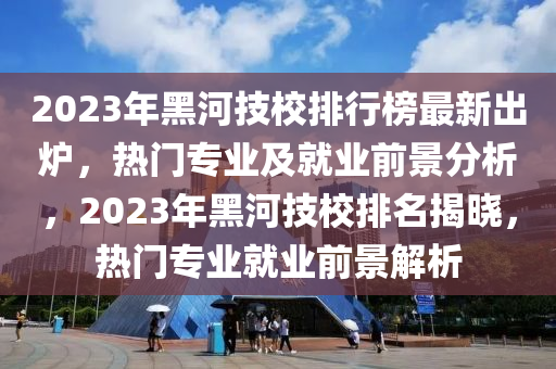 2023年黑河技校排行榜最新出爐，熱門專業(yè)及就業(yè)前景分析，2023年黑河技校排名揭曉，熱門專業(yè)就業(yè)前景解析