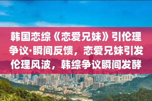 韓國戀綜《戀愛兄妹》引倫理爭議·瞬間反饋，戀愛兄妹引發(fā)倫理風(fēng)波，韓綜爭議瞬間發(fā)酵