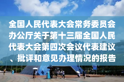 全國人民代表大會常務委員會辦公廳關于第十三屆全國人民代表大會第四次會議代表建議、批評和意見辦理情況的報告